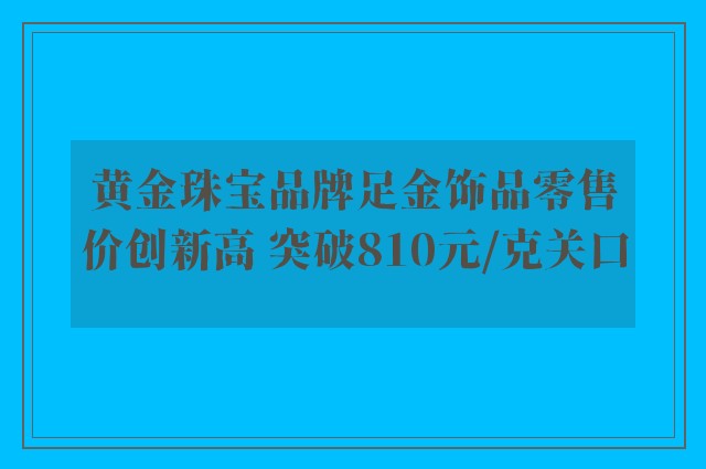 黄金珠宝品牌足金饰品零售价创新高 突破810元/克关口