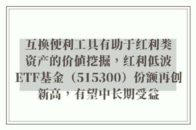 互换便利工具有助于红利类资产的价值挖掘，红利低波ETF基金（515300）份额再创新高，有望中长期受益