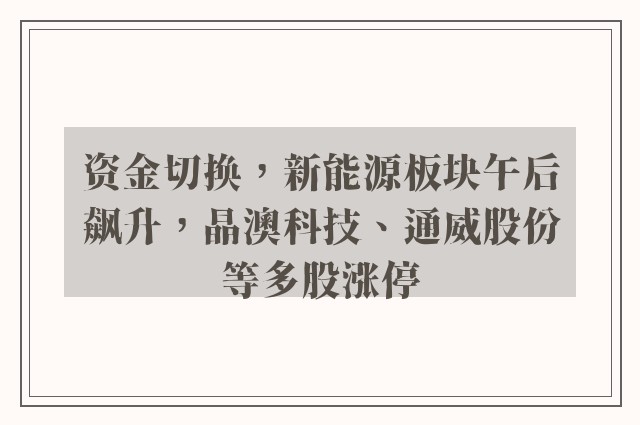 资金切换，新能源板块午后飙升，晶澳科技、通威股份等多股涨停