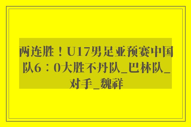 两连胜！U17男足亚预赛中国队6∶0大胜不丹队_巴林队_对手_魏祥