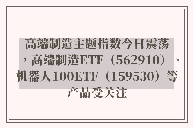 高端制造主题指数今日震荡，高端制造ETF（562910）、机器人100ETF（159530）等产品受关注