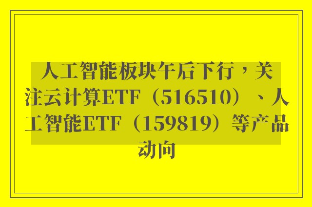 人工智能板块午后下行，关注云计算ETF（516510）、人工智能ETF（159819）等产品动向