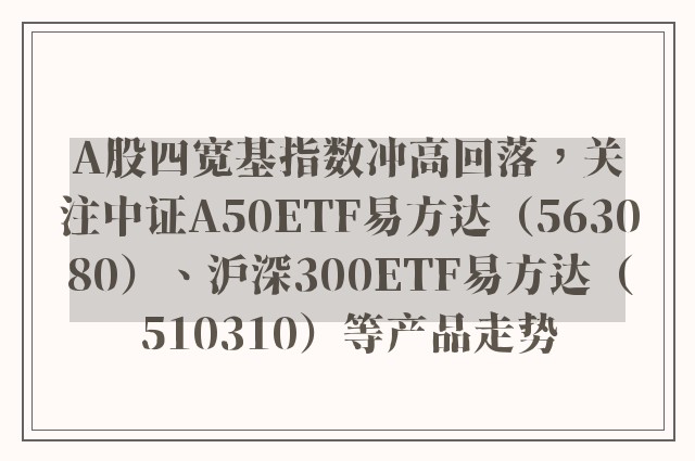 A股四宽基指数冲高回落，关注中证A50ETF易方达（563080）、沪深300ETF易方达（510310）等产品走势