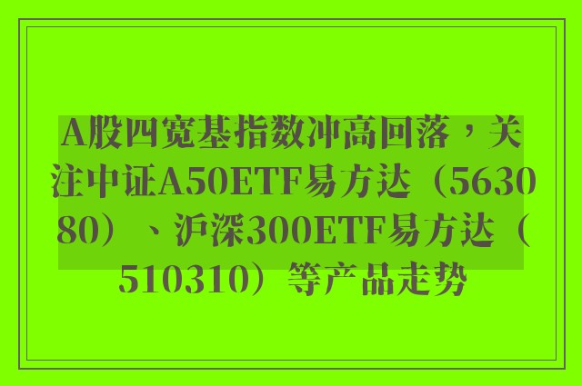 A股四宽基指数冲高回落，关注中证A50ETF易方达（563080）、沪深300ETF易方达（510310）等产品走势