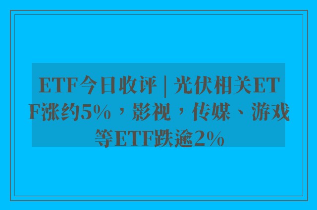 ETF今日收评 | 光伏相关ETF涨约5%，影视，传媒、游戏等ETF跌逾2%