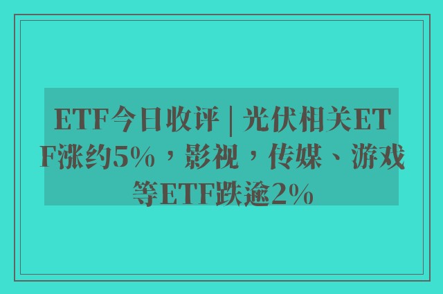 ETF今日收评 | 光伏相关ETF涨约5%，影视，传媒、游戏等ETF跌逾2%