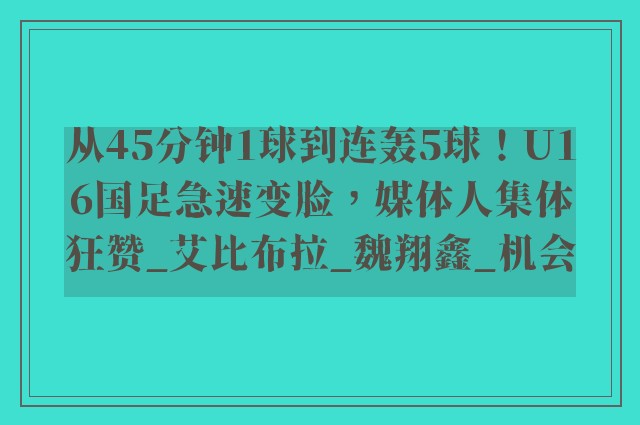 从45分钟1球到连轰5球！U16国足急速变脸，媒体人集体狂赞_艾比布拉_魏翔鑫_机会