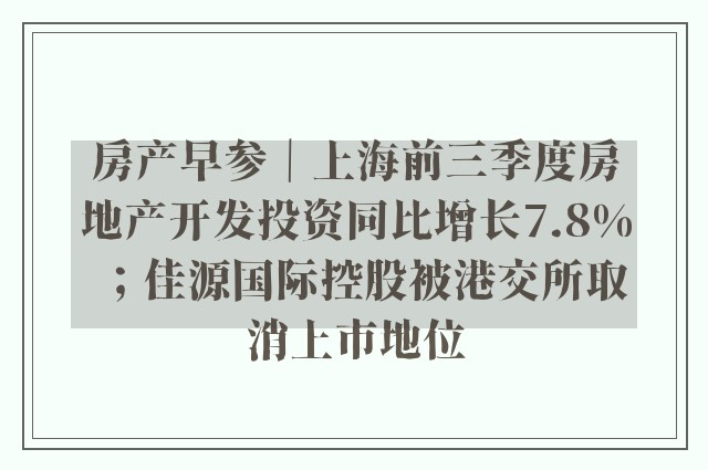 房产早参｜上海前三季度房地产开发投资同比增长7.8%；佳源国际控股被港交所取消上市地位