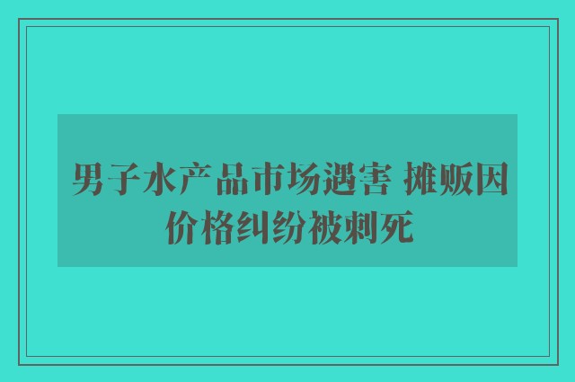 男子水产品市场遇害 摊贩因价格纠纷被刺死