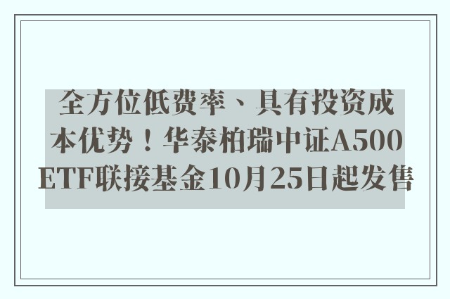 全方位低费率、具有投资成本优势！华泰柏瑞中证A500ETF联接基金10月25日起发售