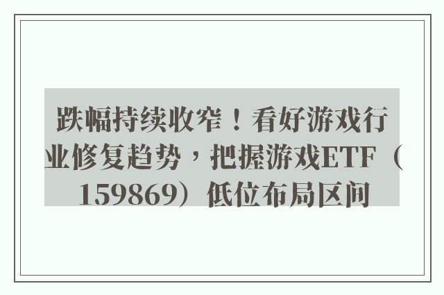 跌幅持续收窄！看好游戏行业修复趋势，把握游戏ETF（159869）低位布局区间