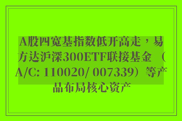 A股四宽基指数低开高走，易方达沪深300ETF联接基金 （A/C: 110020/ 007339）等产品布局核心资产