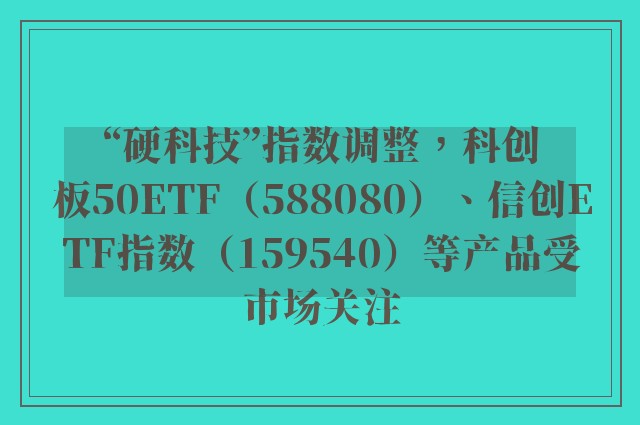 “硬科技”指数调整，科创板50ETF（588080）、信创ETF指数（159540）等产品受市场关注