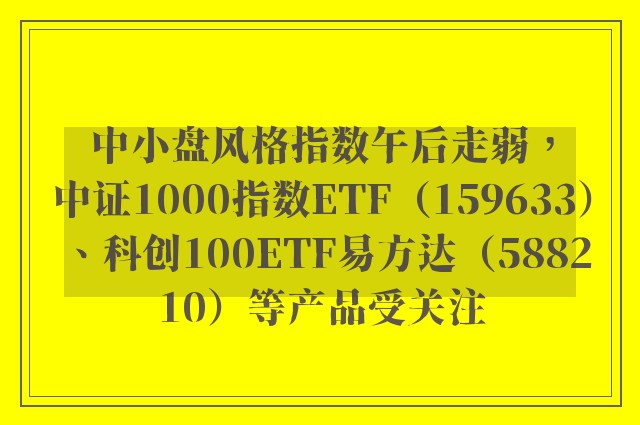 中小盘风格指数午后走弱，中证1000指数ETF（159633）、科创100ETF易方达（588210）等产品受关注