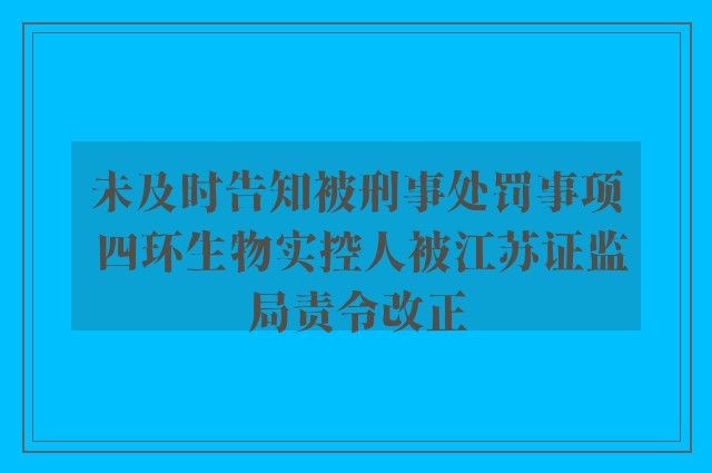 未及时告知被刑事处罚事项 四环生物实控人被江苏证监局责令改正