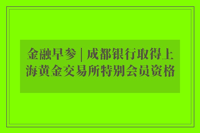 金融早参 | 成都银行取得上海黄金交易所特别会员资格