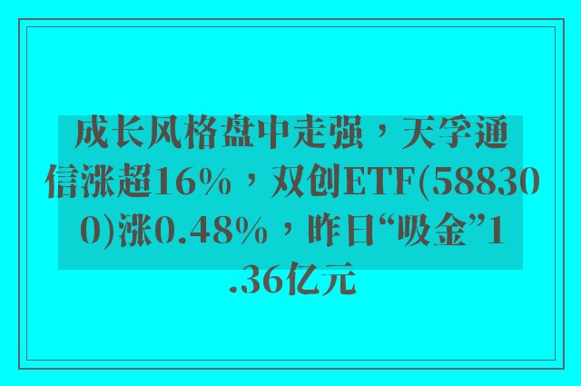 成长风格盘中走强，天孚通信涨超16%，双创ETF(588300)涨0.48%，昨日“吸金”1.36亿元