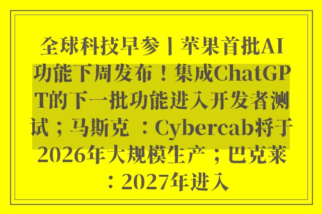 全球科技早参丨苹果首批AI功能下周发布！集成ChatGPT的下一批功能进入开发者测试；马斯克 ：Cybercab将于2026年大规模生产；巴克莱：2027年进入