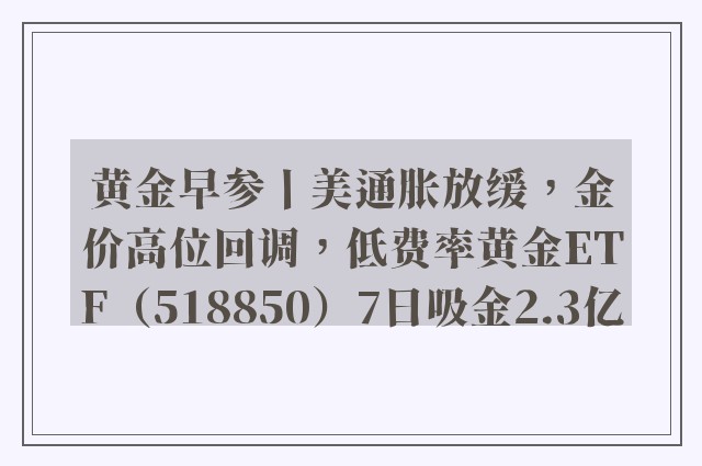 黄金早参丨美通胀放缓，金价高位回调，低费率黄金ETF（518850）7日吸金2.3亿