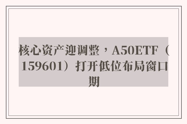 核心资产迎调整，A50ETF（159601）打开低位布局窗口期