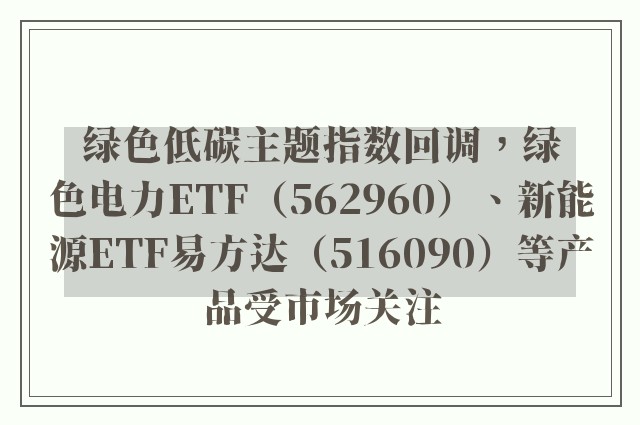 绿色低碳主题指数回调，绿色电力ETF（562960）、新能源ETF易方达（516090）等产品受市场关注