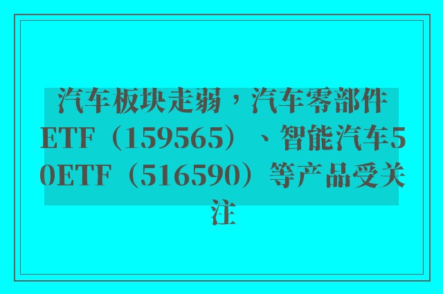 汽车板块走弱，汽车零部件ETF（159565）、智能汽车50ETF（516590）等产品受关注