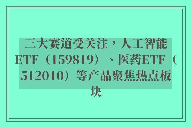 三大赛道受关注，人工智能ETF（159819）、医药ETF（512010）等产品聚焦热点板块