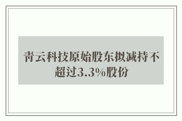 青云科技原始股东拟减持不超过3.3%股份