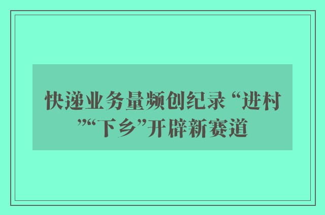 快递业务量频创纪录 “进村”“下乡”开辟新赛道