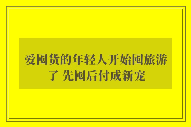 爱囤货的年轻人开始囤旅游了 先囤后付成新宠