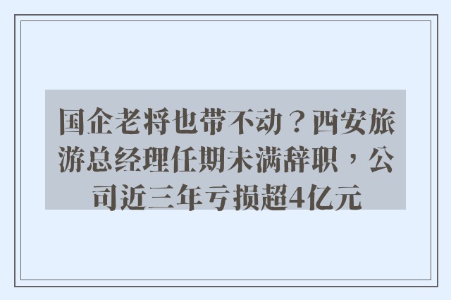 国企老将也带不动？西安旅游总经理任期未满辞职，公司近三年亏损超4亿元