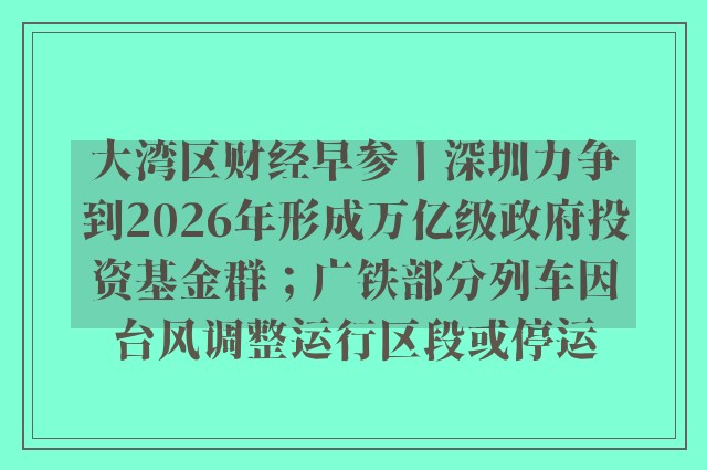 大湾区财经早参丨深圳力争到2026年形成万亿级政府投资基金群；广铁部分列车因台风调整运行区段或停运