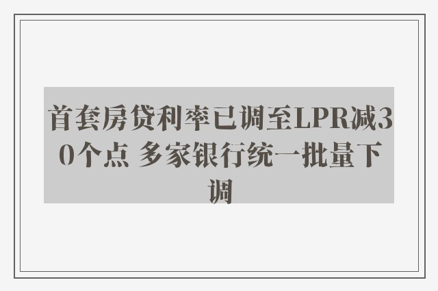 首套房贷利率已调至LPR减30个点 多家银行统一批量下调