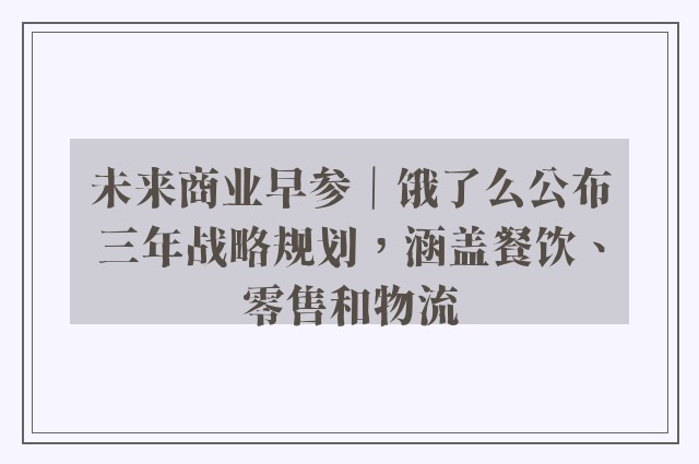 未来商业早参｜饿了么公布三年战略规划，涵盖餐饮、零售和物流