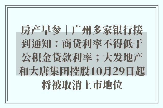 房产早参｜广州多家银行接到通知：商贷利率不得低于公积金贷款利率；大发地产和大唐集团控股10月29日起将被取消上市地位