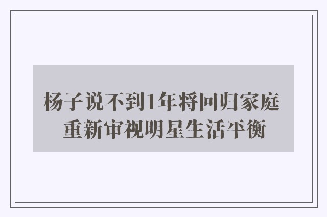 杨子说不到1年将回归家庭 重新审视明星生活平衡