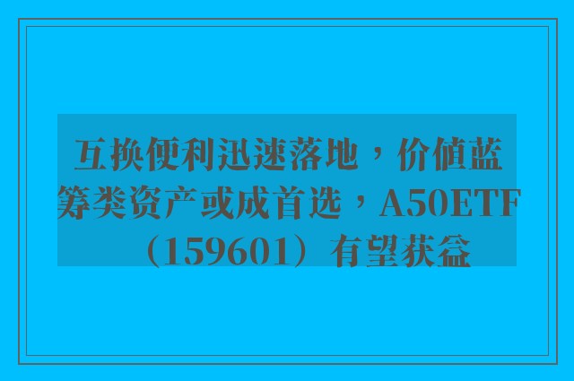 互换便利迅速落地，价值蓝筹类资产或成首选，A50ETF（159601）有望获益