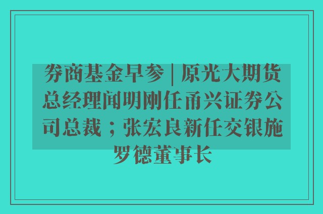 券商基金早参 | 原光大期货总经理闻明刚任甬兴证券公司总裁；张宏良新任交银施罗德董事长