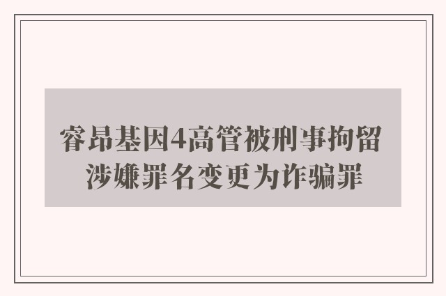 睿昂基因4高管被刑事拘留 涉嫌罪名变更为诈骗罪