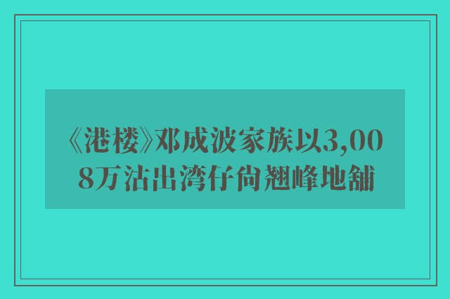 《港楼》邓成波家族以3,008万沽出湾仔尚翘峰地舖