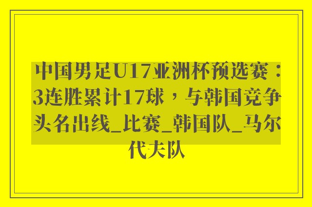 中国男足U17亚洲杯预选赛：3连胜累计17球，与韩国竞争头名出线_比赛_韩国队_马尔代夫队