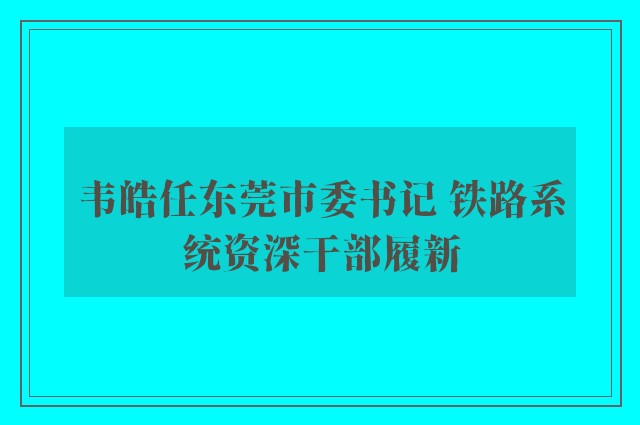 韦皓任东莞市委书记 铁路系统资深干部履新