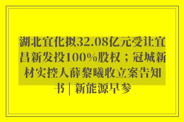 湖北宜化拟32.08亿元受让宜昌新发投100%股权；冠城新材实控人薛黎曦收立案告知书 | 新能源早参