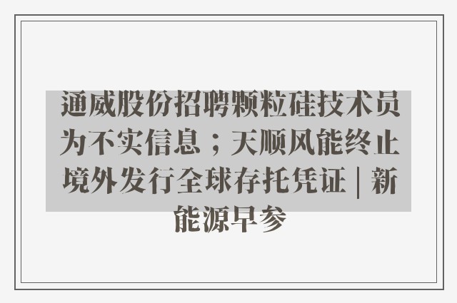 通威股份招聘颗粒硅技术员为不实信息；天顺风能终止境外发行全球存托凭证 | 新能源早参