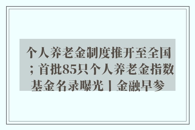 个人养老金制度推开至全国；首批85只个人养老金指数基金名录曝光丨金融早参