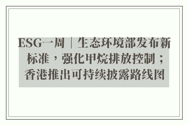 ESG一周｜生态环境部发布新标准，强化甲烷排放控制；香港推出可持续披露路线图