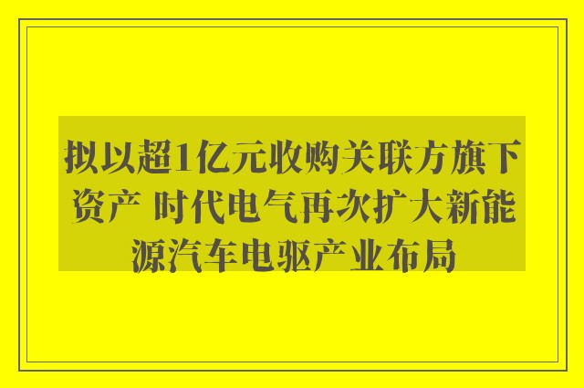 拟以超1亿元收购关联方旗下资产 时代电气再次扩大新能源汽车电驱产业布局