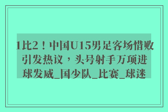 1比2！中国U15男足客场惜败引发热议，头号射手万项进球发威_国少队_比赛_球迷