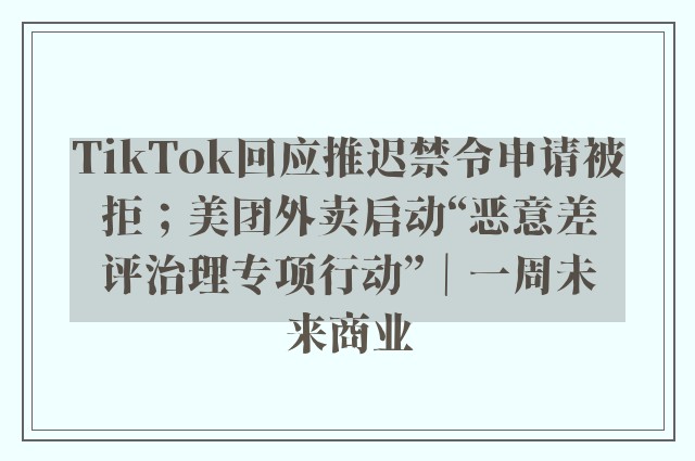 TikTok回应推迟禁令申请被拒；美团外卖启动“恶意差评治理专项行动”｜一周未来商业