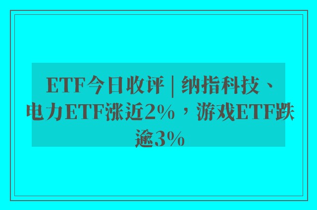 ETF今日收评 | 纳指科技、电力ETF涨近2%，游戏ETF跌逾3%